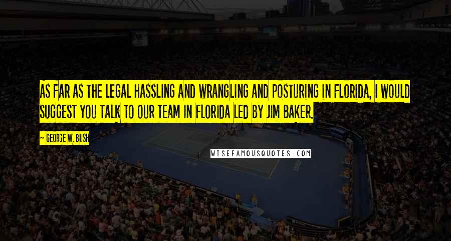 George W. Bush Quotes: As far as the legal hassling and wrangling and posturing in Florida, I would suggest you talk to our team in Florida led by Jim Baker.