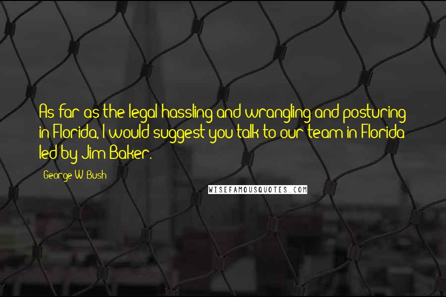 George W. Bush Quotes: As far as the legal hassling and wrangling and posturing in Florida, I would suggest you talk to our team in Florida led by Jim Baker.