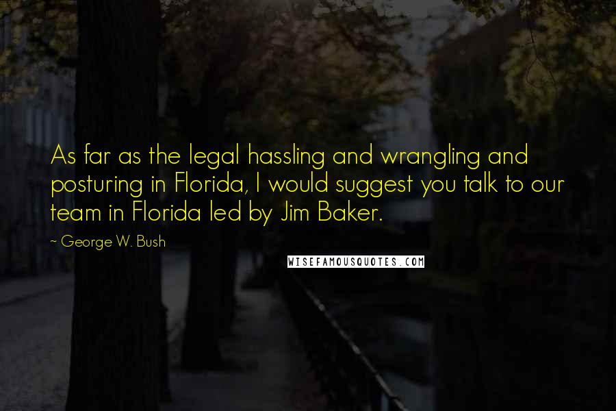 George W. Bush Quotes: As far as the legal hassling and wrangling and posturing in Florida, I would suggest you talk to our team in Florida led by Jim Baker.