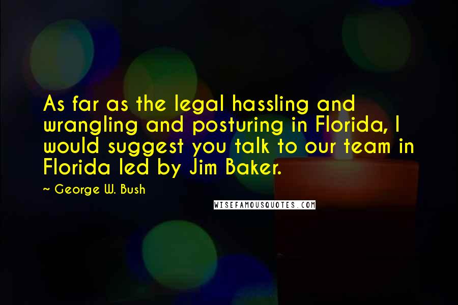 George W. Bush Quotes: As far as the legal hassling and wrangling and posturing in Florida, I would suggest you talk to our team in Florida led by Jim Baker.