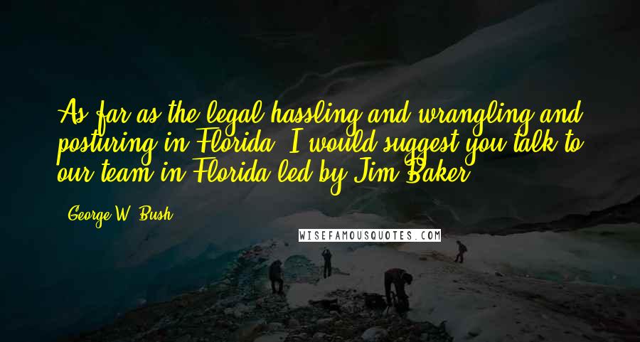 George W. Bush Quotes: As far as the legal hassling and wrangling and posturing in Florida, I would suggest you talk to our team in Florida led by Jim Baker.