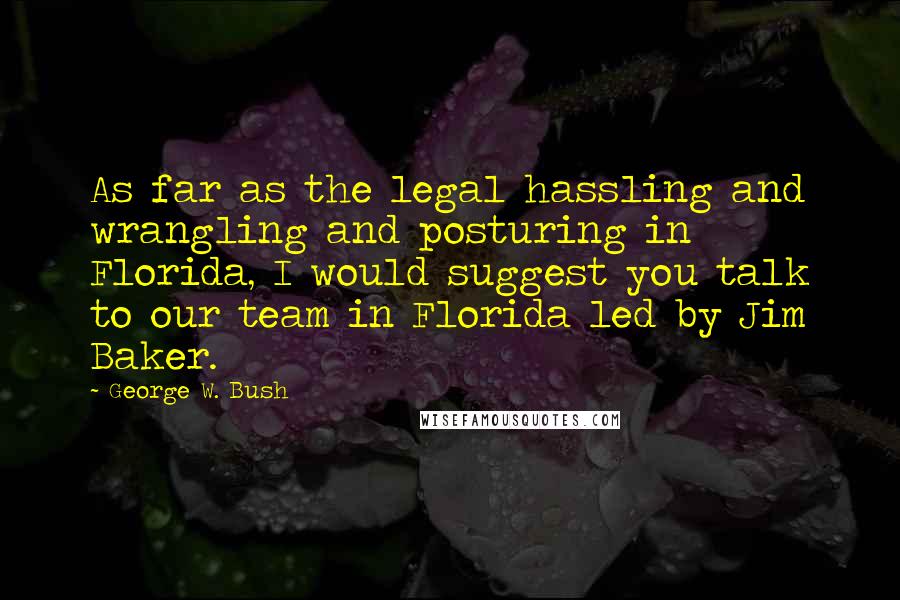 George W. Bush Quotes: As far as the legal hassling and wrangling and posturing in Florida, I would suggest you talk to our team in Florida led by Jim Baker.