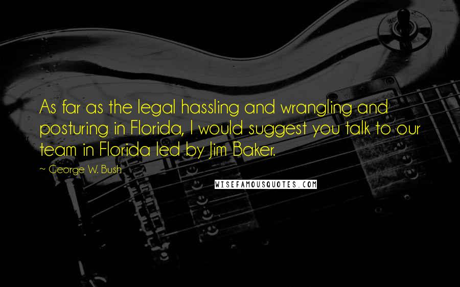 George W. Bush Quotes: As far as the legal hassling and wrangling and posturing in Florida, I would suggest you talk to our team in Florida led by Jim Baker.