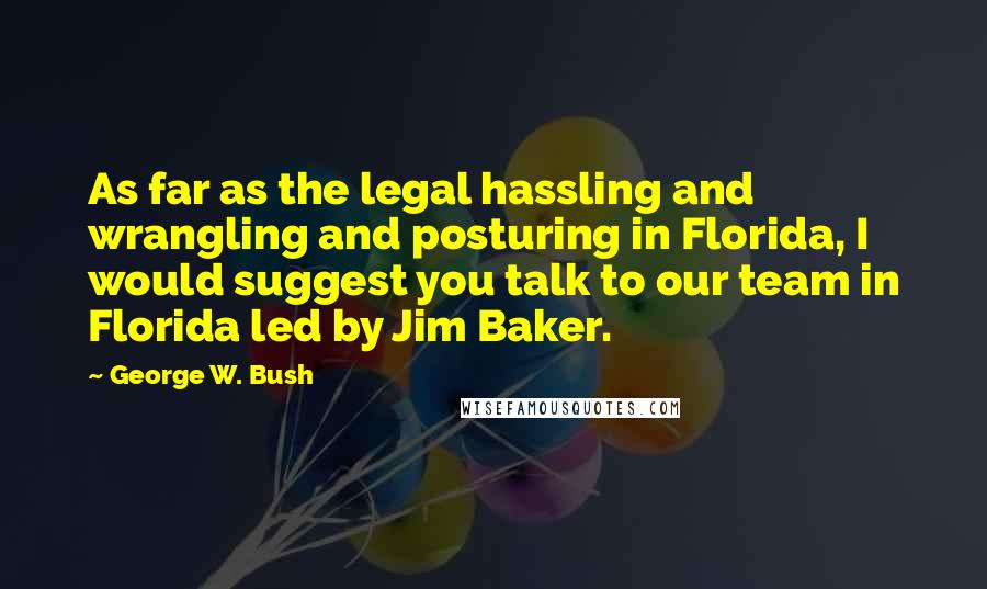 George W. Bush Quotes: As far as the legal hassling and wrangling and posturing in Florida, I would suggest you talk to our team in Florida led by Jim Baker.