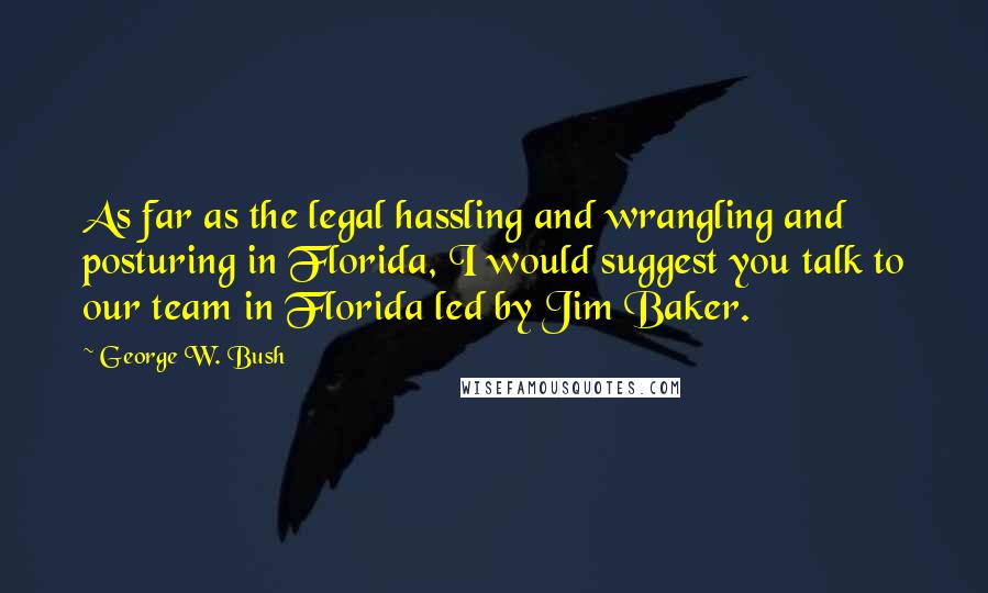 George W. Bush Quotes: As far as the legal hassling and wrangling and posturing in Florida, I would suggest you talk to our team in Florida led by Jim Baker.