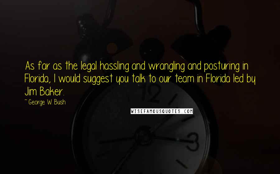 George W. Bush Quotes: As far as the legal hassling and wrangling and posturing in Florida, I would suggest you talk to our team in Florida led by Jim Baker.