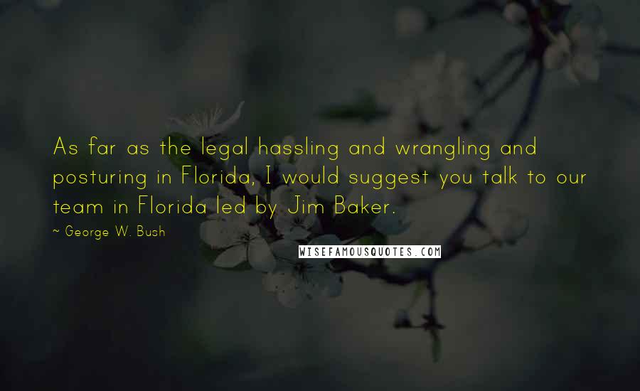 George W. Bush Quotes: As far as the legal hassling and wrangling and posturing in Florida, I would suggest you talk to our team in Florida led by Jim Baker.