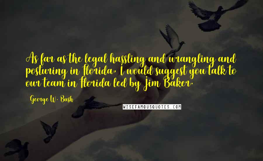 George W. Bush Quotes: As far as the legal hassling and wrangling and posturing in Florida, I would suggest you talk to our team in Florida led by Jim Baker.