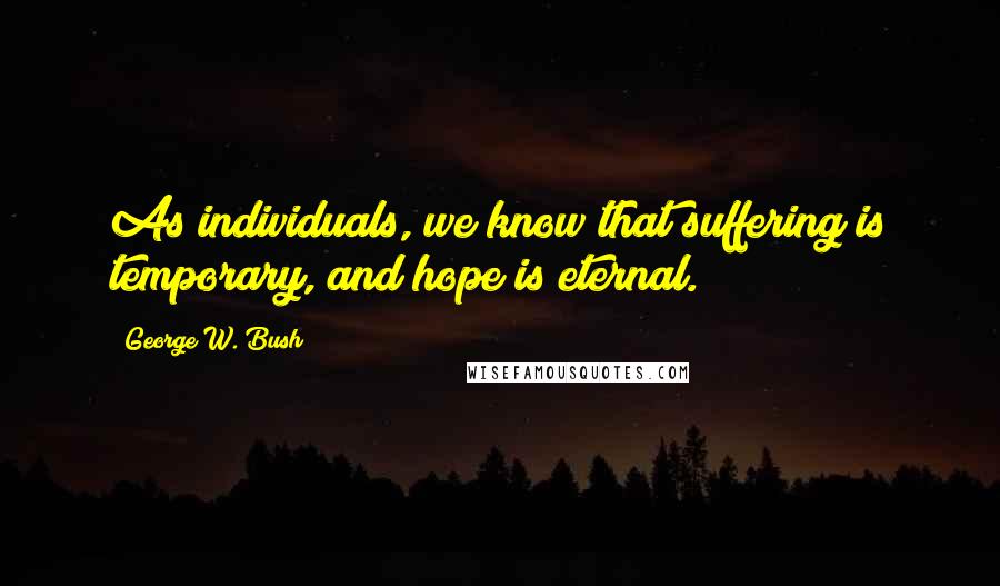 George W. Bush Quotes: As individuals, we know that suffering is temporary, and hope is eternal.