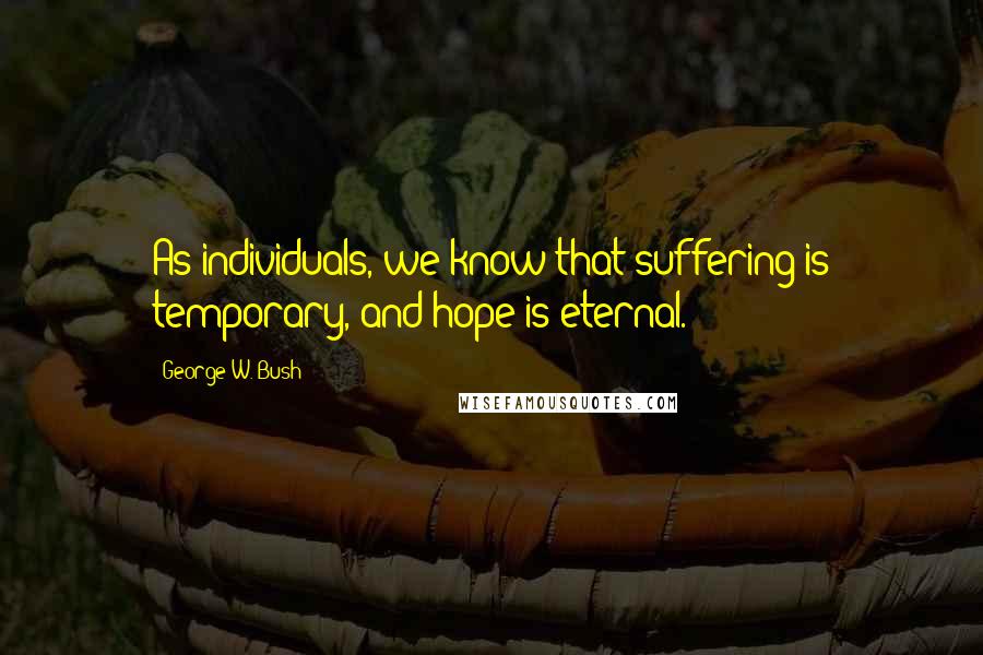 George W. Bush Quotes: As individuals, we know that suffering is temporary, and hope is eternal.