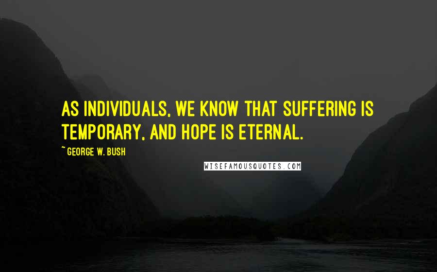 George W. Bush Quotes: As individuals, we know that suffering is temporary, and hope is eternal.