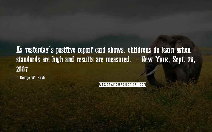 George W. Bush Quotes: As yesterday's positive report card shows, childrens do learn when standards are high and results are measured.  - New York, Sept. 26, 2007