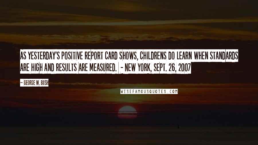 George W. Bush Quotes: As yesterday's positive report card shows, childrens do learn when standards are high and results are measured.  - New York, Sept. 26, 2007