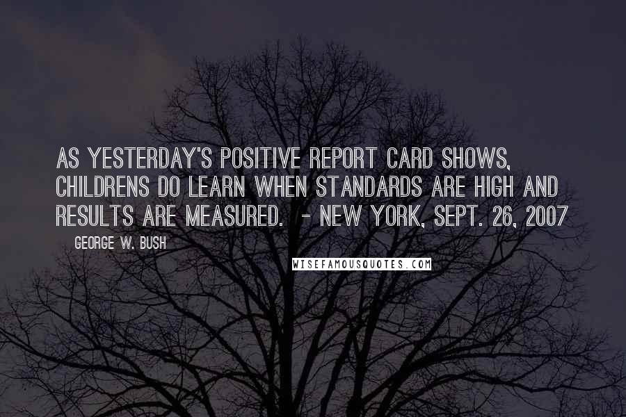 George W. Bush Quotes: As yesterday's positive report card shows, childrens do learn when standards are high and results are measured.  - New York, Sept. 26, 2007