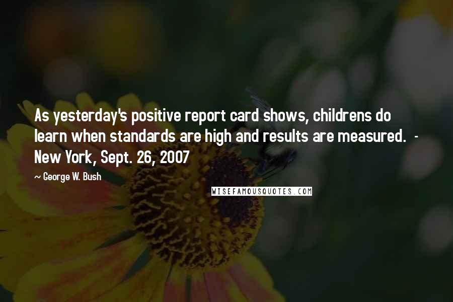George W. Bush Quotes: As yesterday's positive report card shows, childrens do learn when standards are high and results are measured.  - New York, Sept. 26, 2007