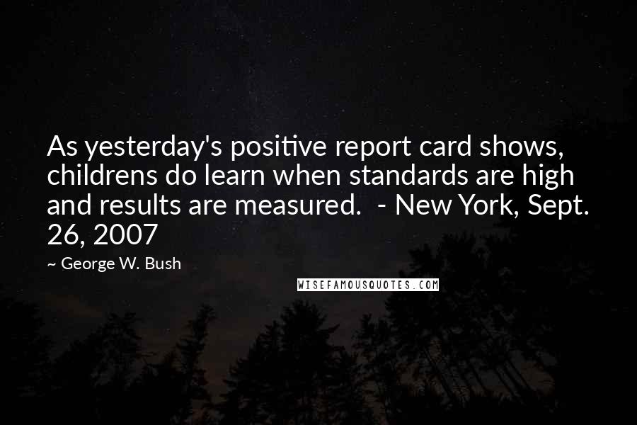 George W. Bush Quotes: As yesterday's positive report card shows, childrens do learn when standards are high and results are measured.  - New York, Sept. 26, 2007