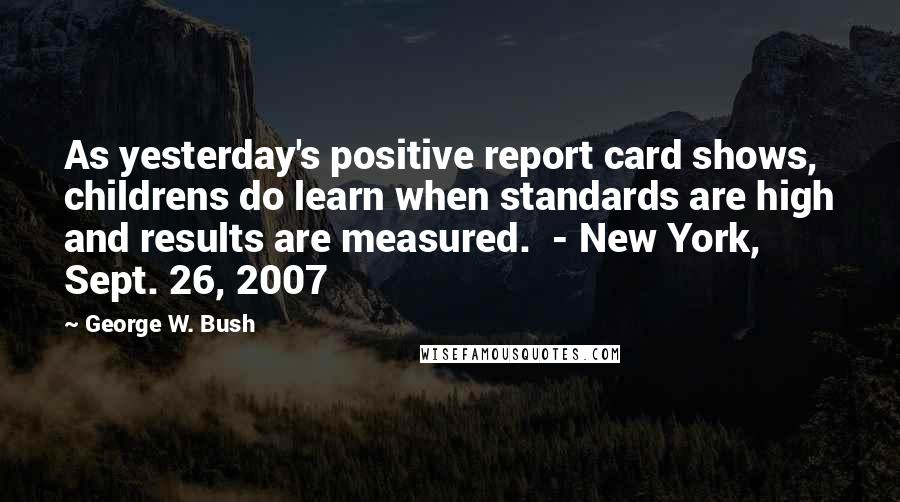 George W. Bush Quotes: As yesterday's positive report card shows, childrens do learn when standards are high and results are measured.  - New York, Sept. 26, 2007