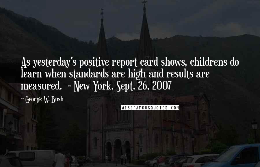 George W. Bush Quotes: As yesterday's positive report card shows, childrens do learn when standards are high and results are measured.  - New York, Sept. 26, 2007