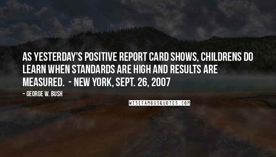 George W. Bush Quotes: As yesterday's positive report card shows, childrens do learn when standards are high and results are measured.  - New York, Sept. 26, 2007