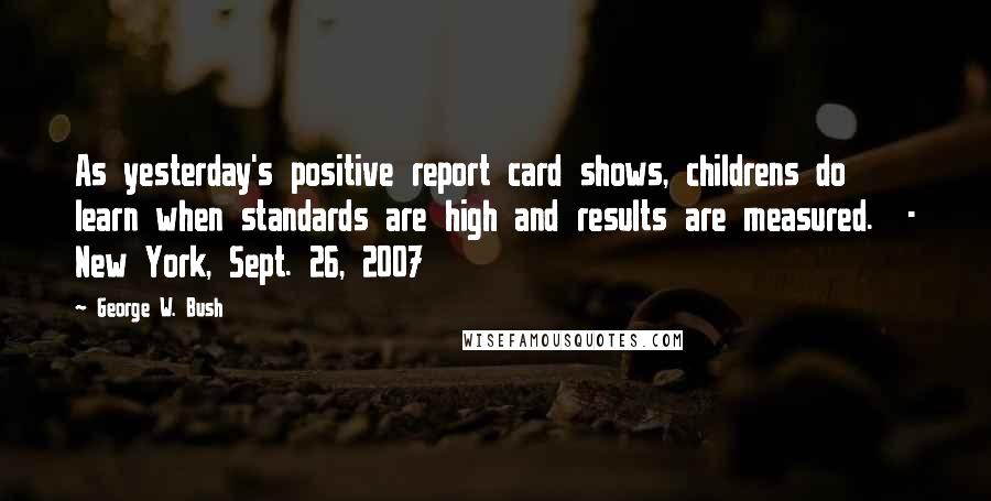 George W. Bush Quotes: As yesterday's positive report card shows, childrens do learn when standards are high and results are measured.  - New York, Sept. 26, 2007