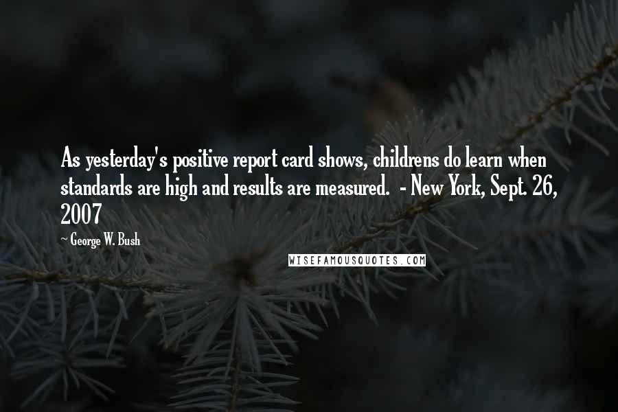 George W. Bush Quotes: As yesterday's positive report card shows, childrens do learn when standards are high and results are measured.  - New York, Sept. 26, 2007