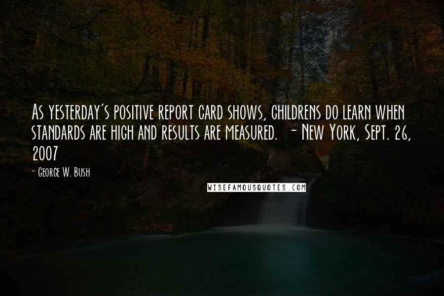 George W. Bush Quotes: As yesterday's positive report card shows, childrens do learn when standards are high and results are measured.  - New York, Sept. 26, 2007