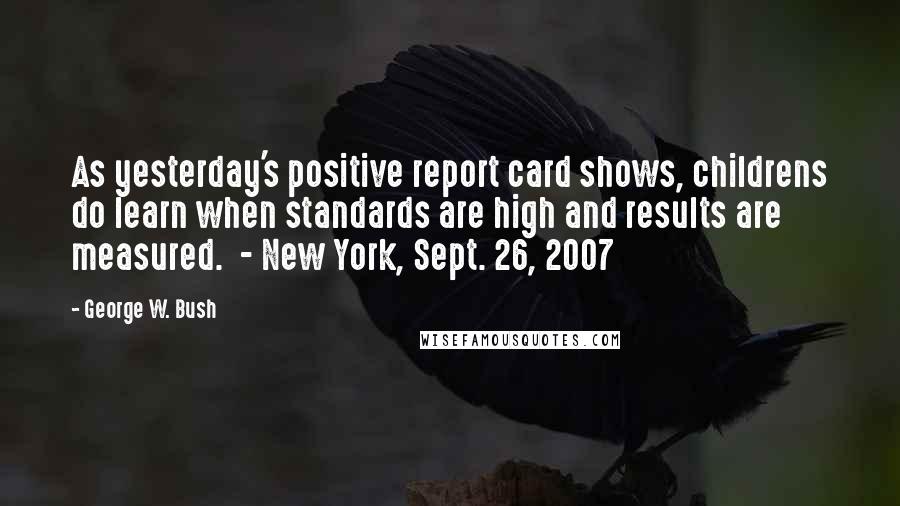 George W. Bush Quotes: As yesterday's positive report card shows, childrens do learn when standards are high and results are measured.  - New York, Sept. 26, 2007