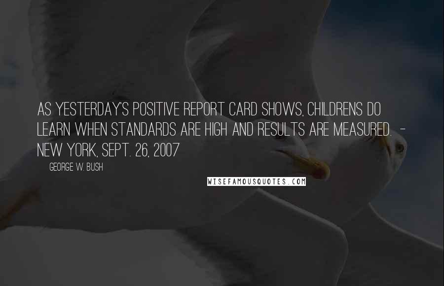 George W. Bush Quotes: As yesterday's positive report card shows, childrens do learn when standards are high and results are measured.  - New York, Sept. 26, 2007