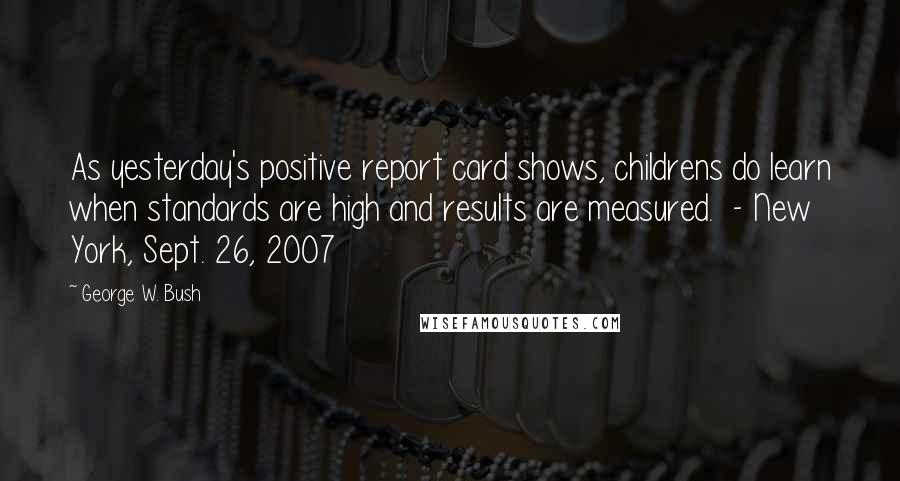 George W. Bush Quotes: As yesterday's positive report card shows, childrens do learn when standards are high and results are measured.  - New York, Sept. 26, 2007