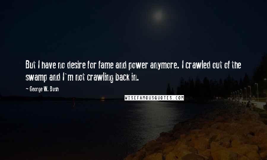 George W. Bush Quotes: But I have no desire for fame and power anymore. I crawled out of the swamp and I'm not crawling back in.