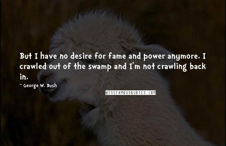 George W. Bush Quotes: But I have no desire for fame and power anymore. I crawled out of the swamp and I'm not crawling back in.