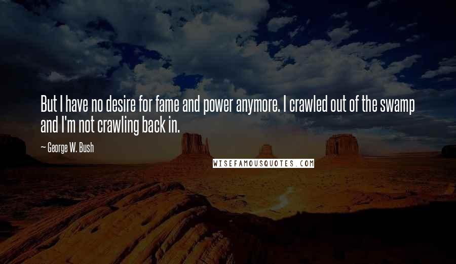 George W. Bush Quotes: But I have no desire for fame and power anymore. I crawled out of the swamp and I'm not crawling back in.