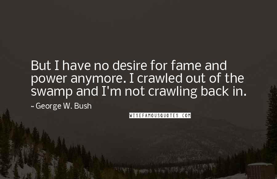 George W. Bush Quotes: But I have no desire for fame and power anymore. I crawled out of the swamp and I'm not crawling back in.