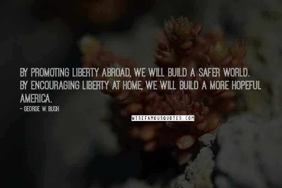 George W. Bush Quotes: By promoting liberty abroad, we will build a safer world. By encouraging liberty at home, we will build a more hopeful America.