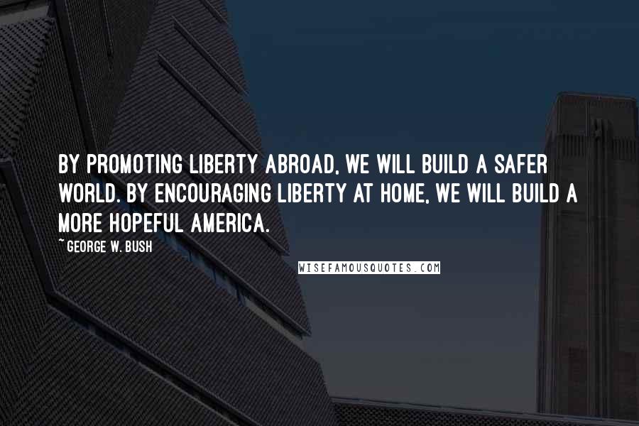 George W. Bush Quotes: By promoting liberty abroad, we will build a safer world. By encouraging liberty at home, we will build a more hopeful America.