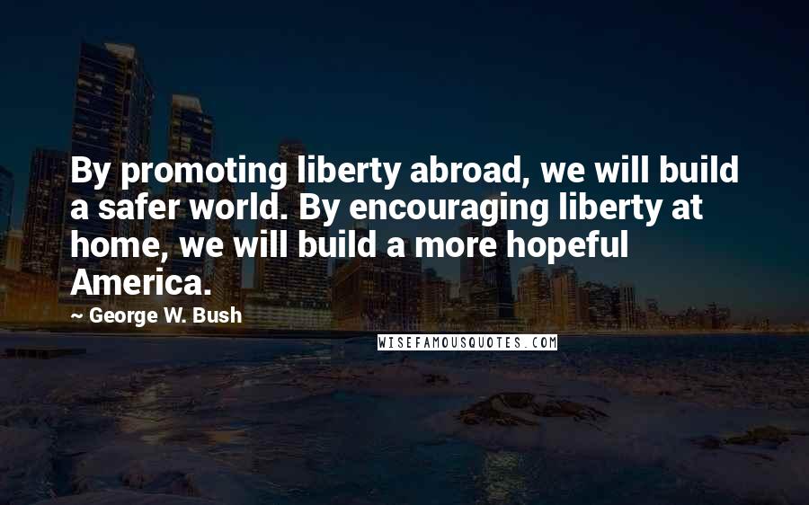 George W. Bush Quotes: By promoting liberty abroad, we will build a safer world. By encouraging liberty at home, we will build a more hopeful America.