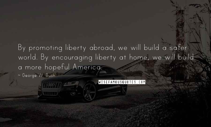 George W. Bush Quotes: By promoting liberty abroad, we will build a safer world. By encouraging liberty at home, we will build a more hopeful America.