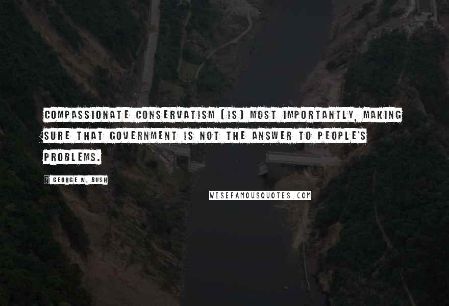 George W. Bush Quotes: Compassionate conservatism [is] most importantly, making sure that government is not the answer to people's problems.