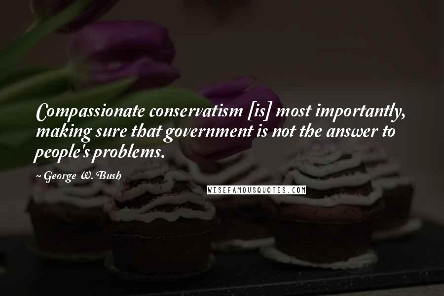 George W. Bush Quotes: Compassionate conservatism [is] most importantly, making sure that government is not the answer to people's problems.