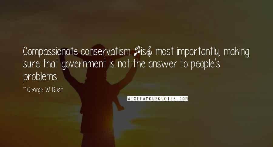 George W. Bush Quotes: Compassionate conservatism [is] most importantly, making sure that government is not the answer to people's problems.
