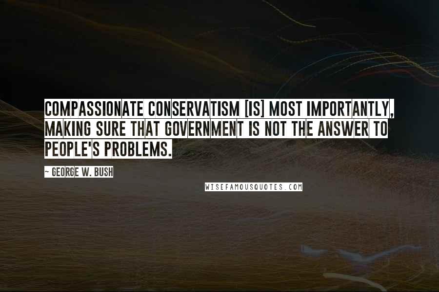 George W. Bush Quotes: Compassionate conservatism [is] most importantly, making sure that government is not the answer to people's problems.