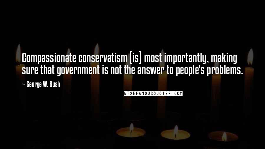George W. Bush Quotes: Compassionate conservatism [is] most importantly, making sure that government is not the answer to people's problems.