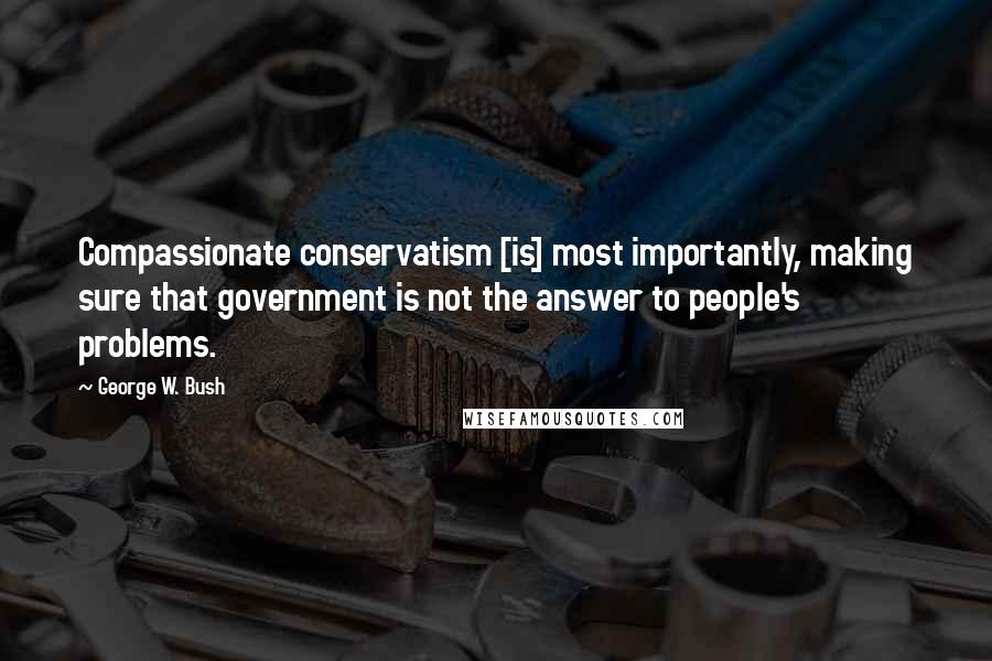 George W. Bush Quotes: Compassionate conservatism [is] most importantly, making sure that government is not the answer to people's problems.