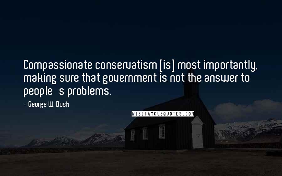 George W. Bush Quotes: Compassionate conservatism [is] most importantly, making sure that government is not the answer to people's problems.