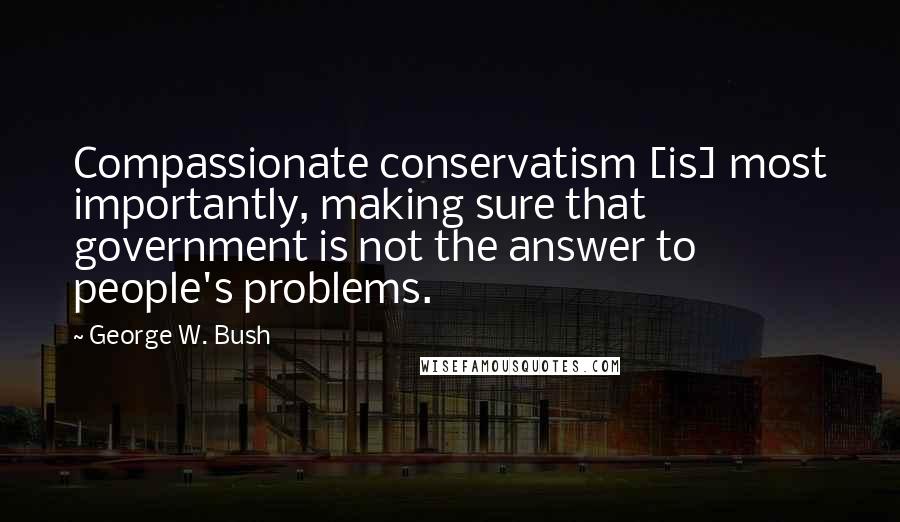 George W. Bush Quotes: Compassionate conservatism [is] most importantly, making sure that government is not the answer to people's problems.