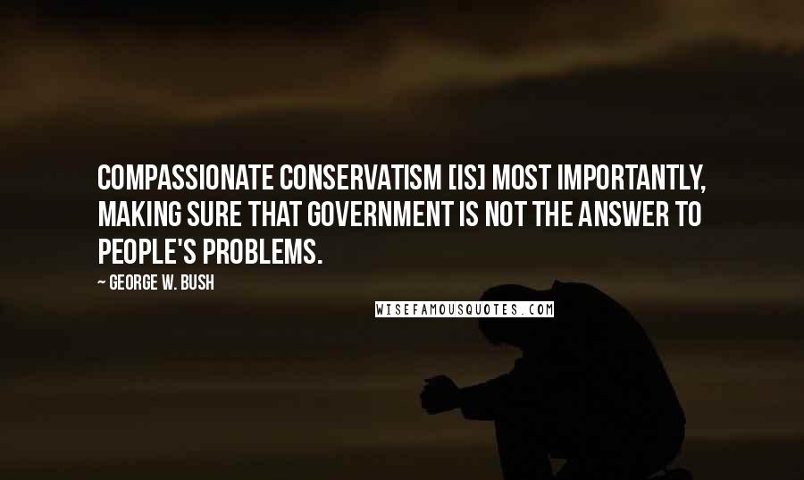 George W. Bush Quotes: Compassionate conservatism [is] most importantly, making sure that government is not the answer to people's problems.