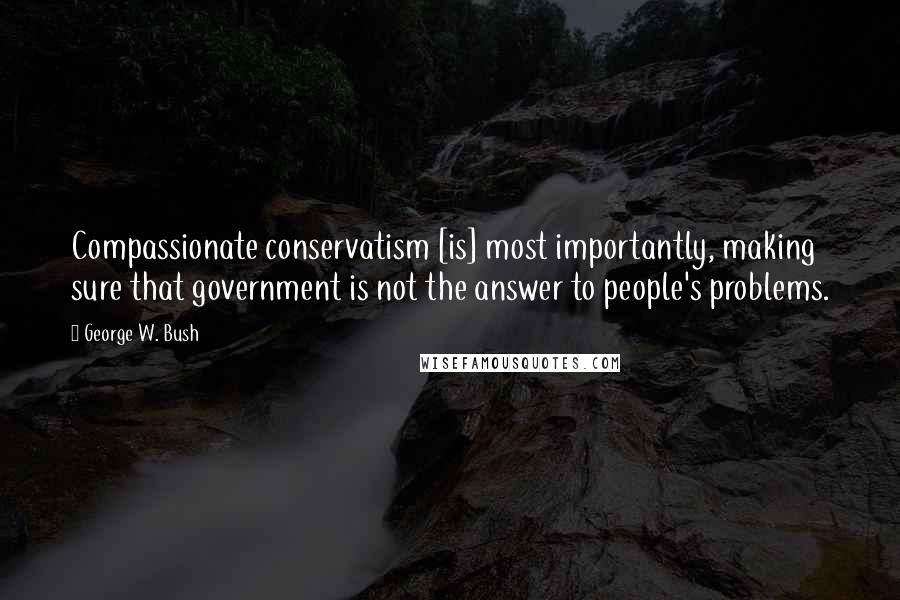 George W. Bush Quotes: Compassionate conservatism [is] most importantly, making sure that government is not the answer to people's problems.