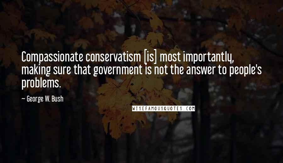 George W. Bush Quotes: Compassionate conservatism [is] most importantly, making sure that government is not the answer to people's problems.