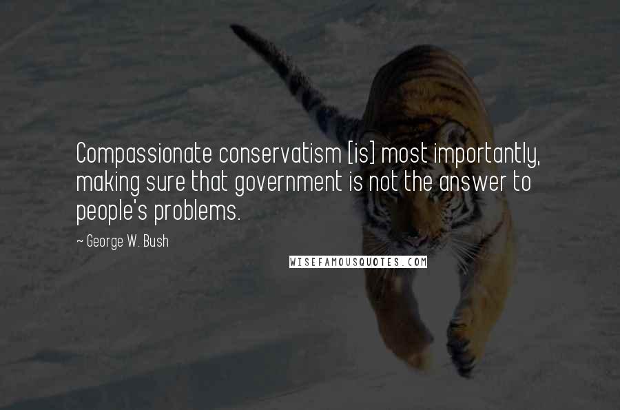 George W. Bush Quotes: Compassionate conservatism [is] most importantly, making sure that government is not the answer to people's problems.