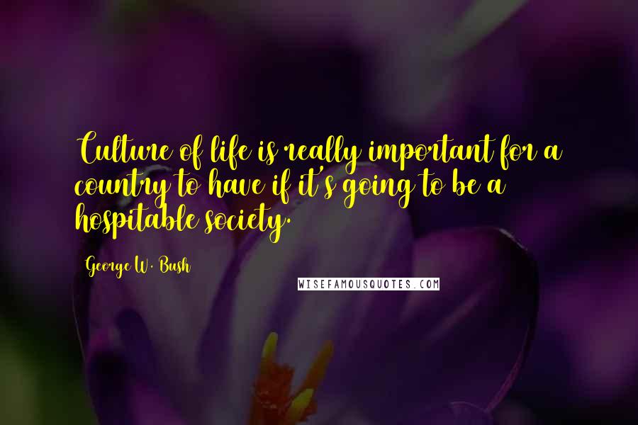George W. Bush Quotes: Culture of life is really important for a country to have if it's going to be a hospitable society.